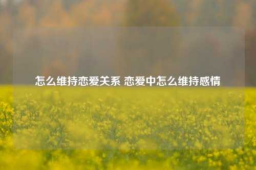 怎么维持恋爱关系 恋爱中怎么维持感情