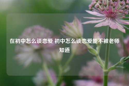 在初中怎么谈恋爱 初中怎么谈恋爱能不被老师知道