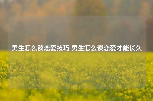 男生怎么谈恋爱技巧 男生怎么谈恋爱才能长久