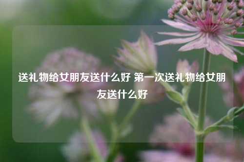 送礼物给女朋友送什么好 第一次送礼物给女朋友送什么好