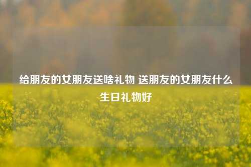 给朋友的女朋友送啥礼物 送朋友的女朋友什么生日礼物好