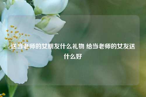 送当老师的女朋友什么礼物 给当老师的女友送什么好