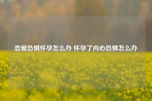 恋爱恐惧怀孕怎么办 怀孕了内心恐惧怎么办