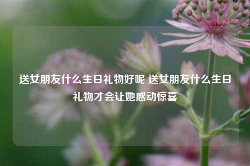 送女朋友什么生日礼物好呢 送女朋友什么生日礼物才会让她感动惊喜