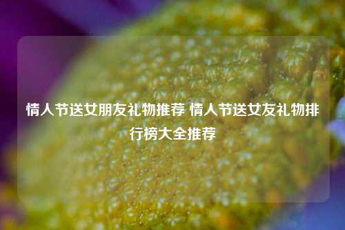 情人节送女朋友礼物推荐 情人节送女友礼物排行榜大全推荐