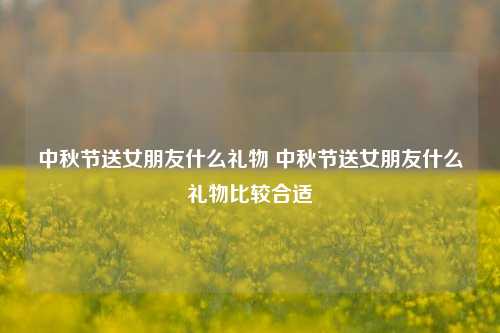 中秋节送女朋友什么礼物 中秋节送女朋友什么礼物比较合适