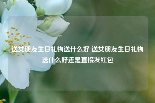 送女朋友生日礼物送什么好 送女朋友生日礼物送什么好还是直接发红包