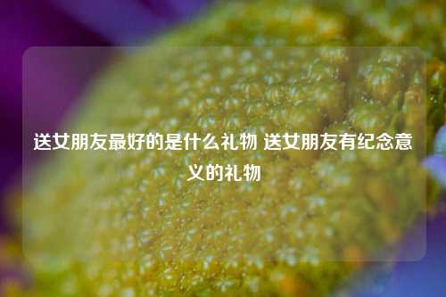 送女朋友最好的是什么礼物 送女朋友有纪念意义的礼物