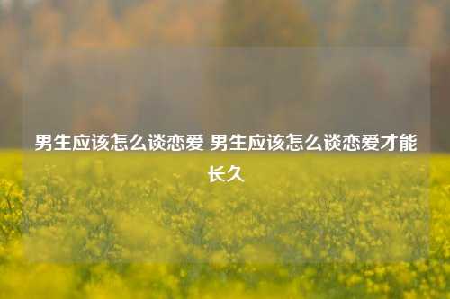 男生应该怎么谈恋爱 男生应该怎么谈恋爱才能长久