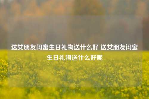 送女朋友闺蜜生日礼物送什么好 送女朋友闺蜜生日礼物送什么好呢