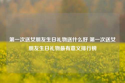 第一次送女朋友生日礼物送什么好 第一次送女朋友生日礼物最有意义排行榜