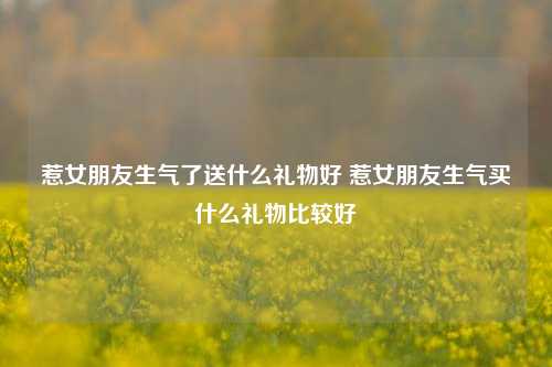 惹女朋友生气了送什么礼物好 惹女朋友生气买什么礼物比较好