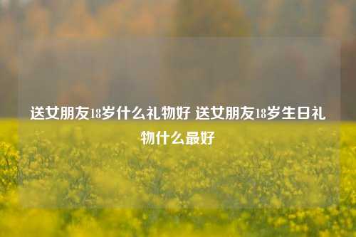 送女朋友18岁什么礼物好 送女朋友18岁生日礼物什么最好