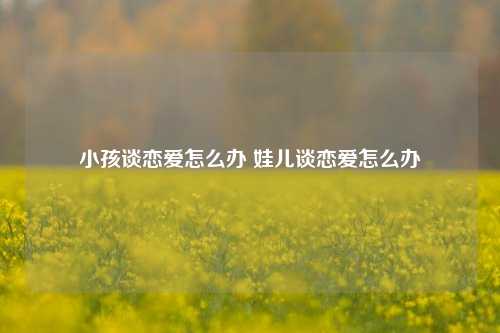 小孩谈恋爱怎么办 娃儿谈恋爱怎么办