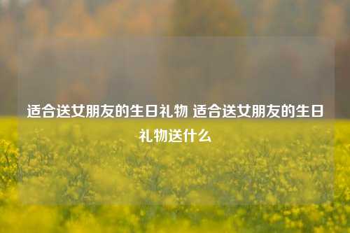 适合送女朋友的生日礼物 适合送女朋友的生日礼物送什么