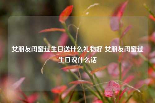 女朋友闺蜜过生日送什么礼物好 女朋友闺蜜过生日说什么话