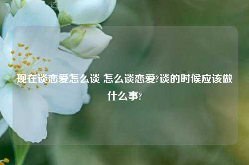 现在谈恋爱怎么谈 怎么谈恋爱?谈的时候应该做什么事?