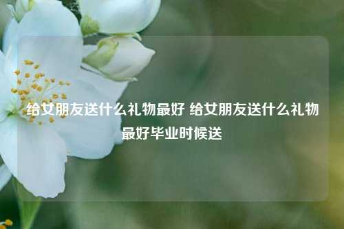 给女朋友送什么礼物最好 给女朋友送什么礼物最好毕业时候送