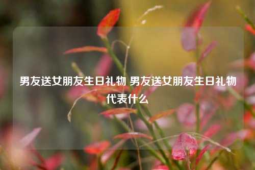 男友送女朋友生日礼物 男友送女朋友生日礼物代表什么