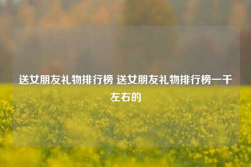 送女朋友礼物排行榜 送女朋友礼物排行榜一千左右的