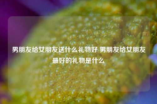 男朋友给女朋友送什么礼物好 男朋友给女朋友最好的礼物是什么