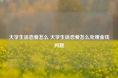 大学生谈恋爱怎么 大学生谈恋爱怎么处理金钱问题