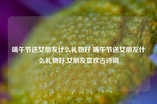 端午节送女朋友什么礼物好 端午节送女朋友什么礼物好,女朋友喜欢古诗词