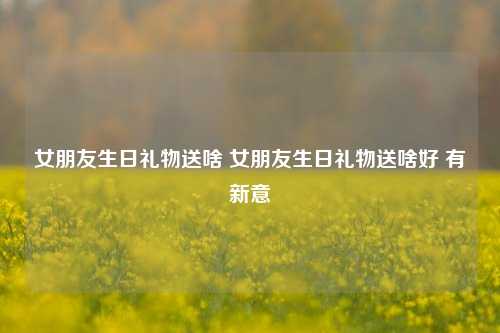 女朋友生日礼物送啥 女朋友生日礼物送啥好 有新意