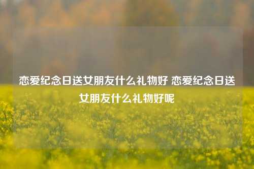 恋爱纪念日送女朋友什么礼物好 恋爱纪念日送女朋友什么礼物好呢