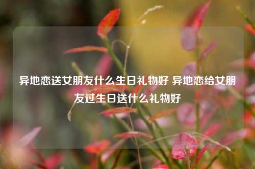 异地恋送女朋友什么生日礼物好 异地恋给女朋友过生日送什么礼物好