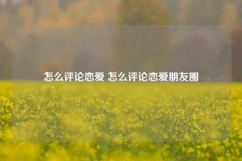 怎么评论恋爱 怎么评论恋爱朋友圈