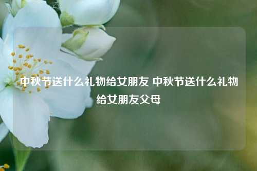 中秋节送什么礼物给女朋友 中秋节送什么礼物给女朋友父母