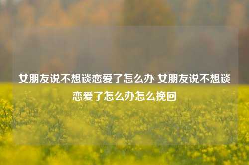 女朋友说不想谈恋爱了怎么办 女朋友说不想谈恋爱了怎么办怎么挽回