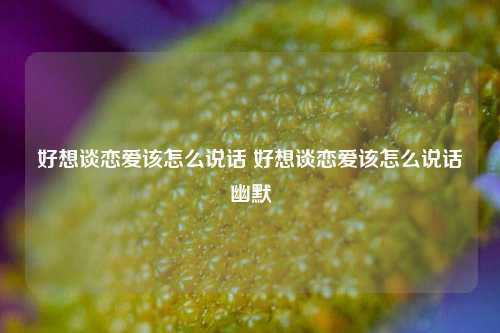 好想谈恋爱该怎么说话 好想谈恋爱该怎么说话幽默