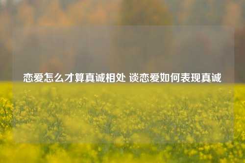 恋爱怎么才算真诚相处 谈恋爱如何表现真诚