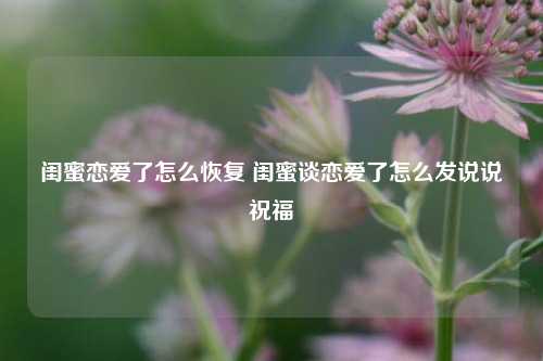 闺蜜恋爱了怎么恢复 闺蜜谈恋爱了怎么发说说祝福