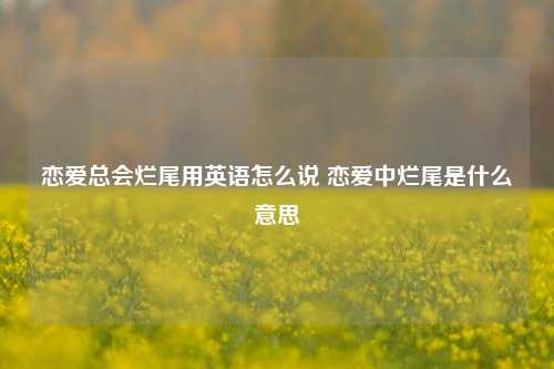 恋爱总会烂尾用英语怎么说 恋爱中烂尾是什么意思