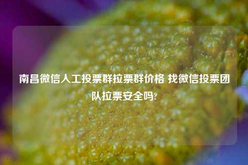 南昌微信人工投票群拉票群价格 找微信投票团队拉票安全吗?