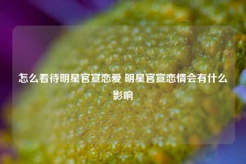 怎么看待明星官宣恋爱 明星官宣恋情会有什么影响