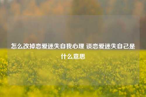 怎么改掉恋爱迷失自我心理 谈恋爱迷失自己是什么意思