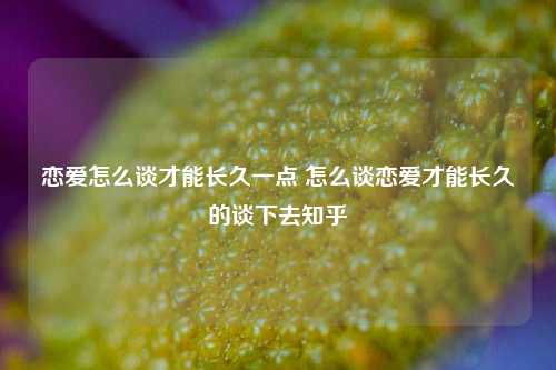 恋爱怎么谈才能长久一点 怎么谈恋爱才能长久的谈下去知乎