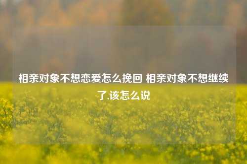 相亲对象不想恋爱怎么挽回 相亲对象不想继续了,该怎么说