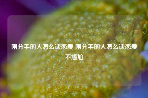 刚分手的人怎么谈恋爱 刚分手的人怎么谈恋爱不尴尬