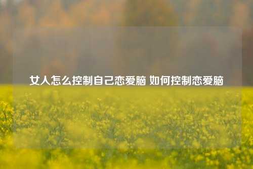 女人怎么控制自己恋爱脑 如何控制恋爱脑