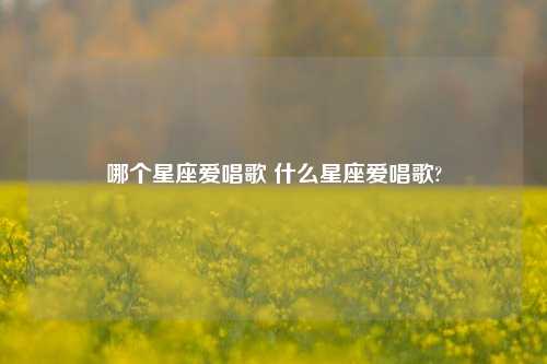 哪个星座爱唱歌 什么星座爱唱歌?