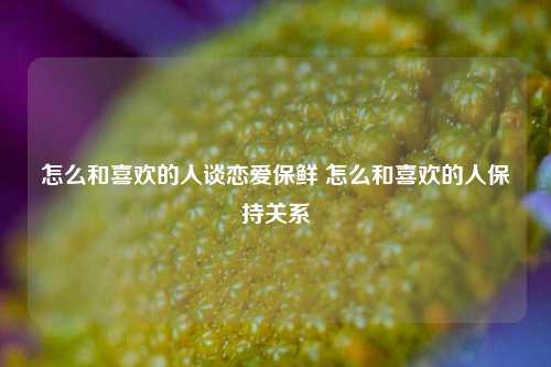 怎么和喜欢的人谈恋爱保鲜 怎么和喜欢的人保持关系