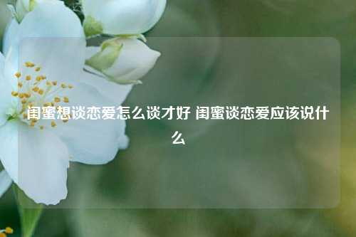 闺蜜想谈恋爱怎么谈才好 闺蜜谈恋爱应该说什么