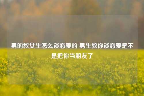 男的教女生怎么谈恋爱的 男生教你谈恋爱是不是把你当朋友了