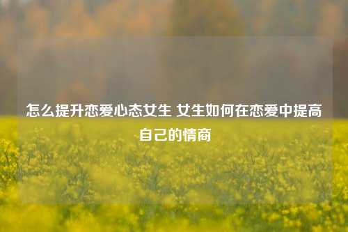 怎么提升恋爱心态女生 女生如何在恋爱中提高自己的情商