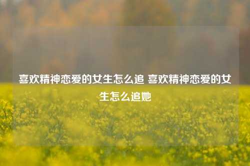 喜欢精神恋爱的女生怎么追 喜欢精神恋爱的女生怎么追她